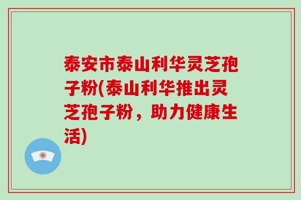 泰安市泰山利华灵芝孢子粉(泰山利华推出灵芝孢子粉，助力健康生活)