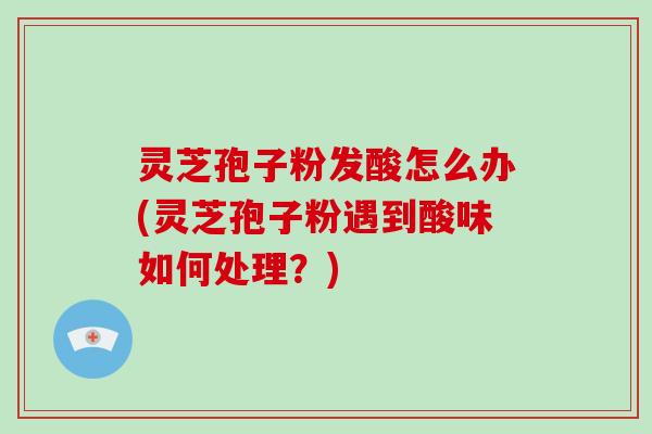 灵芝孢子粉发酸怎么办(灵芝孢子粉遇到酸味如何处理？)