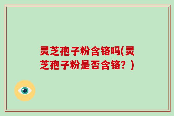 灵芝孢子粉含铬吗(灵芝孢子粉是否含铬？)