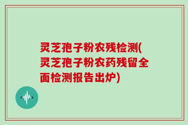 灵芝孢子粉农残检测(灵芝孢子粉农药残留全面检测报告出炉)