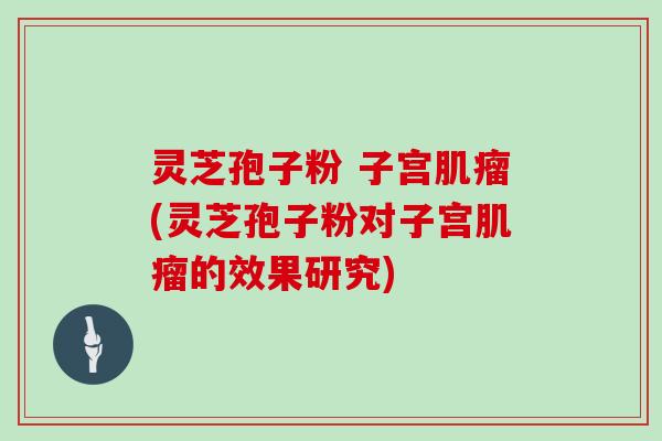 灵芝孢子粉 子宫肌瘤(灵芝孢子粉对子宫肌瘤的效果研究)