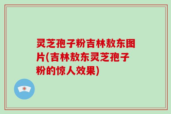 灵芝孢子粉吉林敖东图片(吉林敖东灵芝孢子粉的惊人效果)