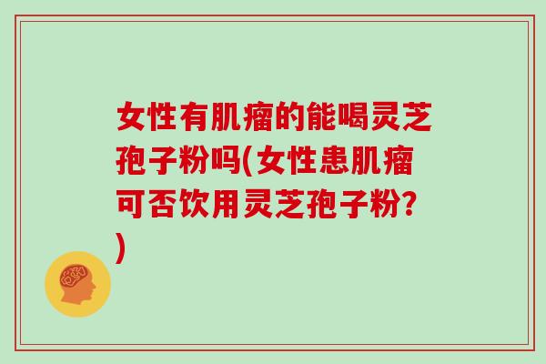 女性有肌瘤的能喝灵芝孢子粉吗(女性患肌瘤可否饮用灵芝孢子粉？)