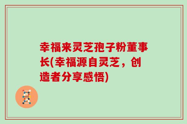 幸福来灵芝孢子粉董事长(幸福源自灵芝，创造者分享感悟)