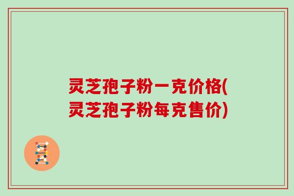灵芝孢子粉一克价格(灵芝孢子粉每克售价)