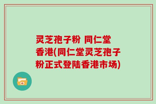 灵芝孢子粉 同仁堂 香港(同仁堂灵芝孢子粉正式登陆香港市场)