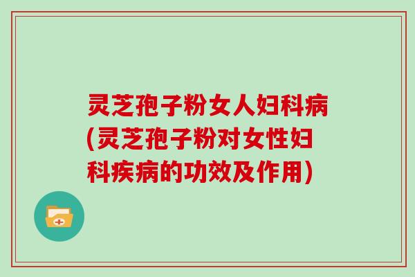 灵芝孢子粉女人妇科病(灵芝孢子粉对女性妇科疾病的功效及作用)