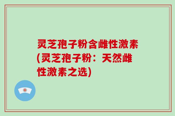 灵芝孢子粉含雌性激素(灵芝孢子粉：天然雌性激素之选)