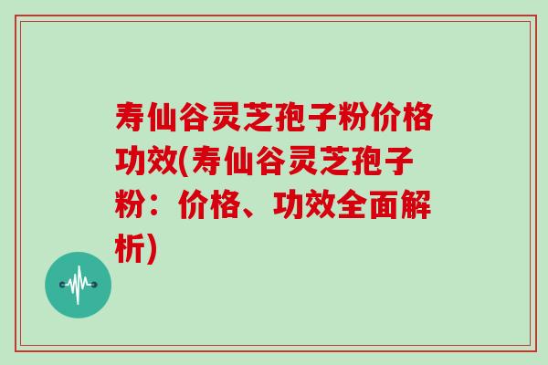 寿仙谷灵芝孢子粉价格功效(寿仙谷灵芝孢子粉：价格、功效全面解析)
