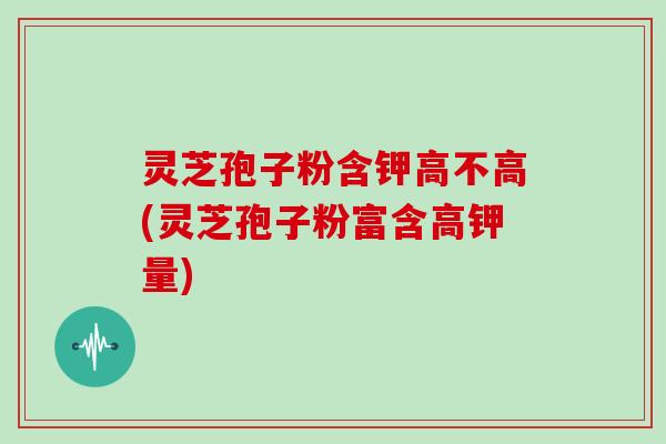 灵芝孢子粉含钾高不高(灵芝孢子粉富含高钾量)