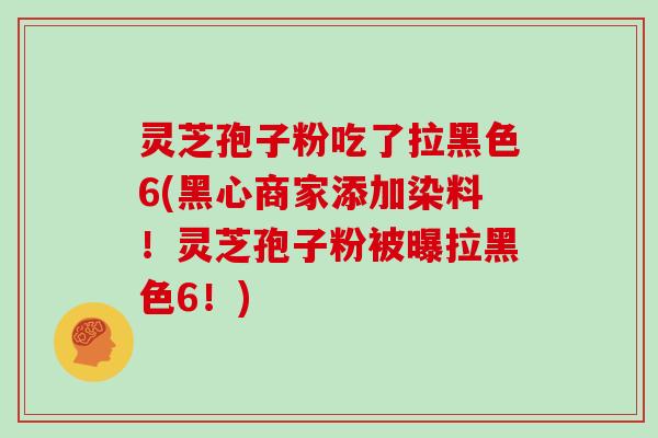 灵芝孢子粉吃了拉黑色6(黑心商家添加染料！灵芝孢子粉被曝拉黑色6！)