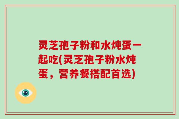 灵芝孢子粉和水炖蛋一起吃(灵芝孢子粉水炖蛋，营养餐搭配首选)
