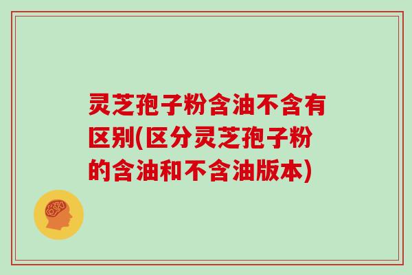 灵芝孢子粉含油不含有区别(区分灵芝孢子粉的含油和不含油版本)