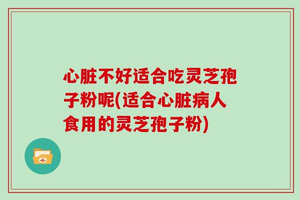心脏不好适合吃灵芝孢子粉呢(适合心脏病人食用的灵芝孢子粉)