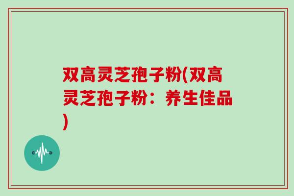 双高灵芝孢子粉(双高灵芝孢子粉：养生佳品)