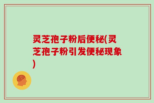 灵芝孢子粉后便秘(灵芝孢子粉引发便秘现象)