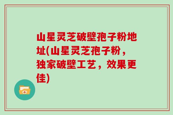 山星灵芝破壁孢子粉地址(山星灵芝孢子粉，独家破壁工艺，效果更佳)