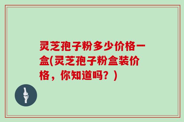 灵芝孢子粉多少价格一盒(灵芝孢子粉盒装价格，你知道吗？)