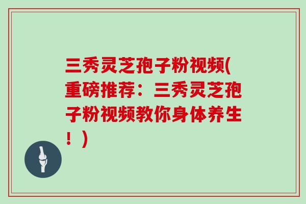 三秀灵芝孢子粉视频(重磅推荐：三秀灵芝孢子粉视频教你身体养生！)