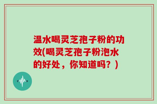 温水喝灵芝孢子粉的功效(喝灵芝孢子粉泡水的好处，你知道吗？)