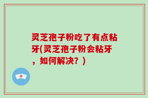 灵芝孢子粉吃了有点粘牙(灵芝孢子粉会粘牙，如何解决？)