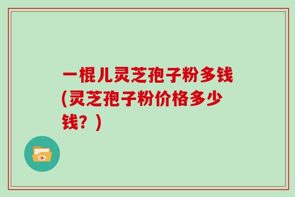 一棍儿灵芝孢子粉多钱(灵芝孢子粉价格多少钱？)