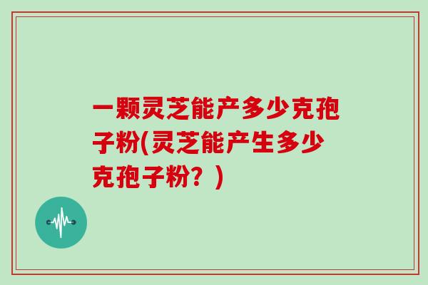 一颗灵芝能产多少克孢子粉(灵芝能产生多少克孢子粉？)