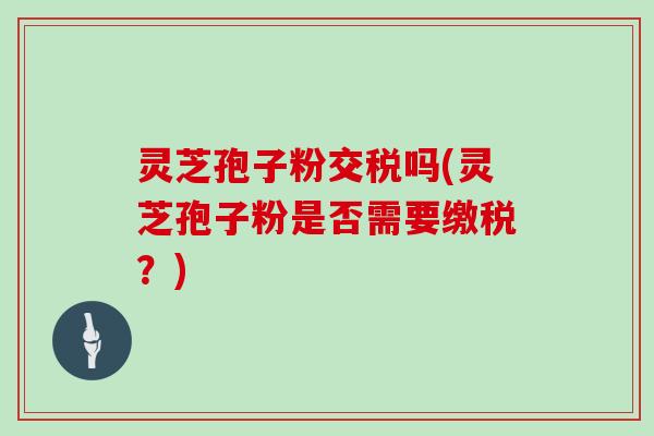 灵芝孢子粉交税吗(灵芝孢子粉是否需要缴税？)