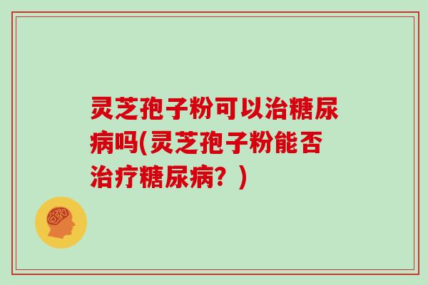 灵芝孢子粉可以治糖尿病吗(灵芝孢子粉能否治疗糖尿病?)-第1张图片-灵芝大师 灵芝孢子粉可以治糖尿病吗(灵芝孢子粉能否治疗糖尿病?)-第1张图片-灵芝大师