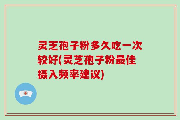 灵芝孢子粉多久吃一次较好(灵芝孢子粉最佳摄入频率建议)