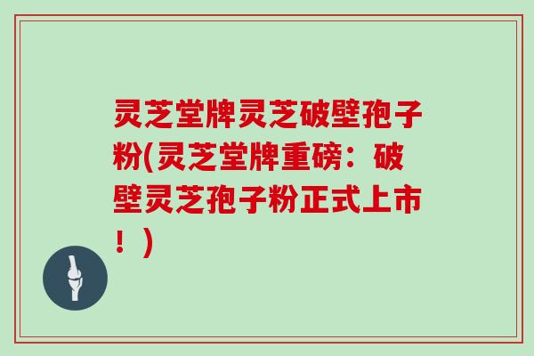 灵芝堂牌灵芝破壁孢子粉(灵芝堂牌重磅：破壁灵芝孢子粉正式上市！)