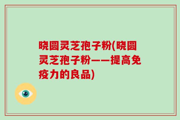 晓圆灵芝孢子粉(晓圆灵芝孢子粉——提高免疫力的良品)