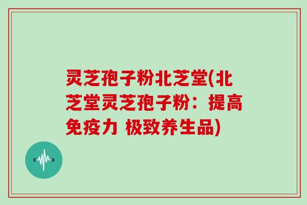 灵芝孢子粉北芝堂(北芝堂灵芝孢子粉：提高免疫力 极致养生品)
