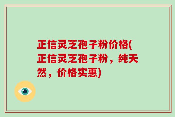 正信灵芝孢子粉价格(正信灵芝孢子粉，纯天然，价格实惠)