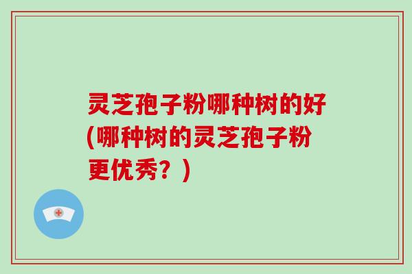 灵芝孢子粉哪种树的好(哪种树的灵芝孢子粉更优秀？)