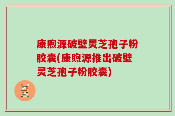 康煦源破壁灵芝孢子粉胶囊(康煦源推出破壁灵芝孢子粉胶囊)