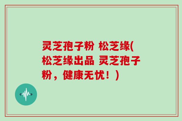 灵芝孢子粉 松芝缘(松芝缘出品 灵芝孢子粉，健康无忧！)