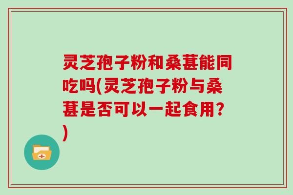 灵芝孢子粉和桑葚能同吃吗(灵芝孢子粉与桑葚是否可以一起食用？)-第1张图片-灵芝大师