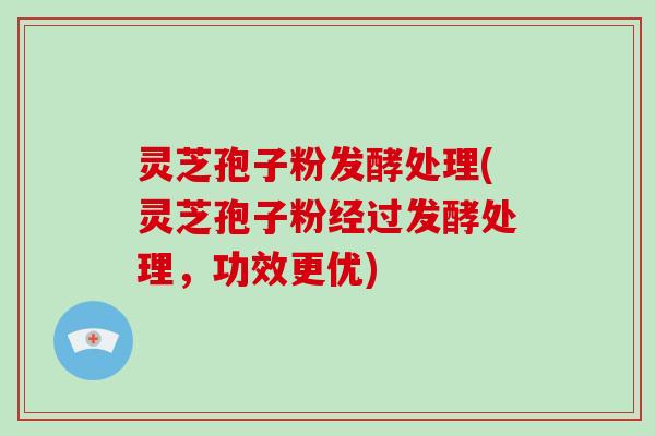 灵芝孢子粉发酵处理(灵芝孢子粉经过发酵处理，功效更优)