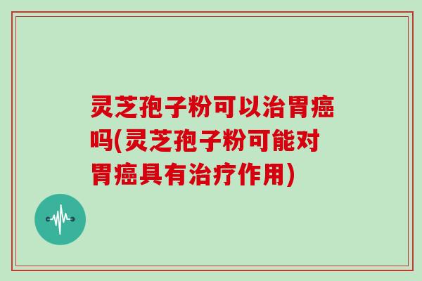 灵芝孢子粉可以治胃癌吗(灵芝孢子粉可能对胃癌具有治疗作用)