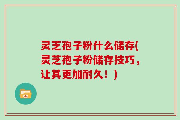 灵芝孢子粉什么储存(灵芝孢子粉储存技巧，让其更加耐久！)