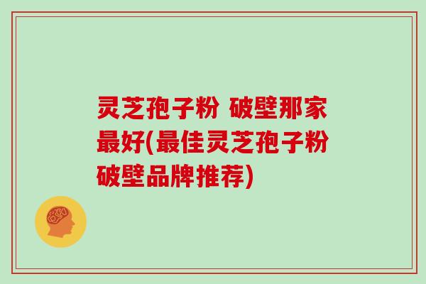 灵芝孢子粉 破壁那家最好(最佳灵芝孢子粉破壁品牌推荐)