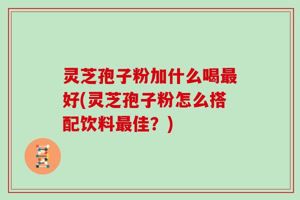 灵芝孢子粉加什么喝最好(灵芝孢子粉怎么搭配饮料最佳？)