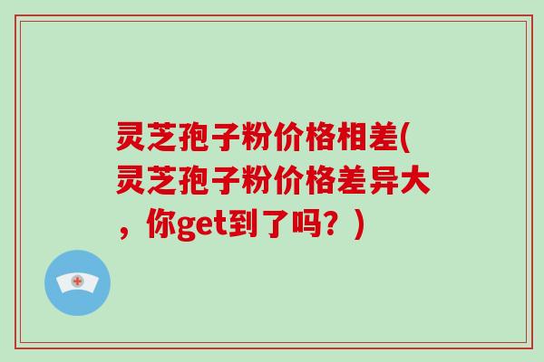 灵芝孢子粉价格相差(灵芝孢子粉价格差异大，你get到了吗？)