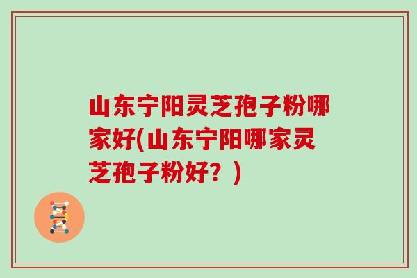 山东宁阳灵芝孢子粉哪家好(山东宁阳哪家灵芝孢子粉好？)
