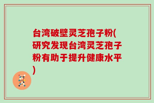 台湾破壁灵芝孢子粉(研究发现台湾灵芝孢子粉有助于提升健康水平)