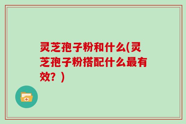 灵芝孢子粉和什么(灵芝孢子粉搭配什么最有效？)