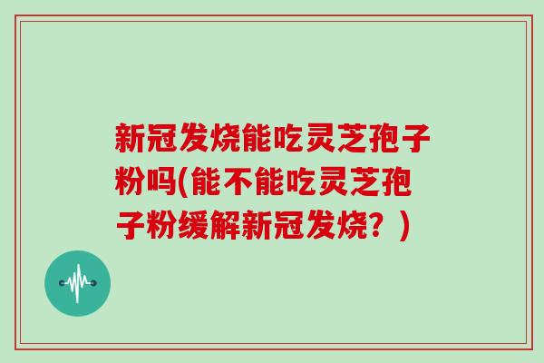 新冠发烧能吃灵芝孢子粉吗(能不能吃灵芝孢子粉缓解新冠发烧？)
