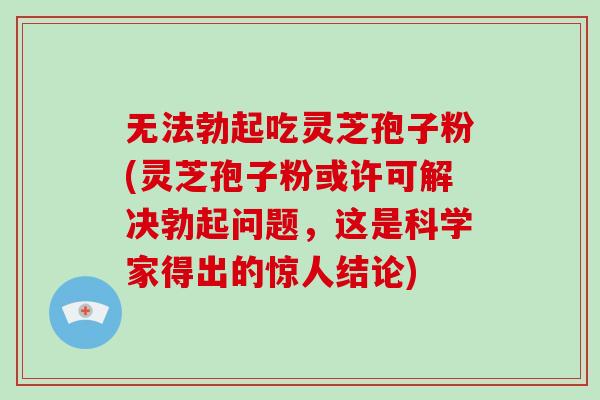 无法勃起吃灵芝孢子粉(灵芝孢子粉或许可解决勃起问题，这是科学家得出的惊人结论)