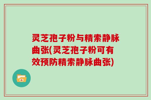 灵芝孢子粉与精索静脉曲张(灵芝孢子粉可有效预防精索静脉曲张)
